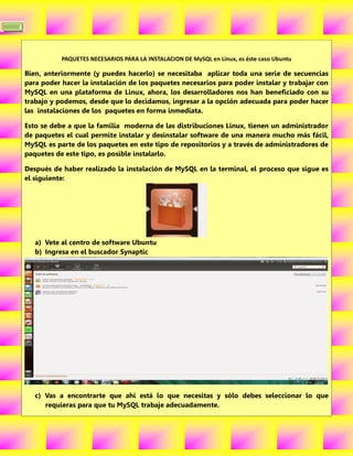 4



               PAQUETES NECESARIOS PARA LA INSTALACION DE MySQL en Linux, es éste caso Ubuntu

    Bien, anteriormente (y puedes hacerlo) se necesitaba aplicar toda una serie de secuencias
    para poder hacer la instalación de los paquetes necesarios para poder instalar y trabajar con
    MySQL en una plataforma de Linux, ahora, los desarrolladores nos han beneficiado con su
    trabajo y podemos, desde que lo decidamos, ingresar a la opción adecuada para poder hacer
    las instalaciones de los paquetes en forma inmediata.

    Esto se debe a que la familia moderna de las distribuciones Linux, tienen un administrador
    de paquetes el cual permite instalar y desinstalar software de una manera mucho más fácil,
    MySQL es parte de los paquetes en este tipo de repositorios y a través de administradores de
    paquetes de este tipo, es posible instalarlo.

    Después de haber realizado la instalación de MySQL en la terminal, el proceso que sigue es
    el siguiente:




       a) Vete al centro de software Ubuntu
       b) Ingresa en el buscador Synaptic




       c) Vas a encontrarte que ahí está lo que necesitas y sólo debes seleccionar lo que
          requieras para que tu MySQL trabaje adecuadamente.
 