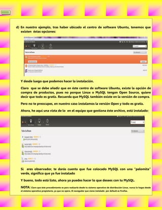 5



    d) En nuestro ejemplo, tras haber ubicado el centro de software Ubuntu, tenemos que
       existen éstas opciones:




      Y desde luego que podemos hacer la instalación.

      Claro que se debe añadir que en éste centro de software Ubuntu, existe la opción de
      compra de productos, pues no porque Linux o MySQL tengan Open Source, quiere
      decir que todo es gratis. Recuerda que MySQL también existe en la versión de compra.

      Pero no te preocupes, en nuestro caso instalamos la versión Open y todo es gratis.

      Ahora, he aquí una vista de lo en el equipo que gestiona éste archivo, está instalado:




      Si eres observador, te darás cuenta que fue colocado MySQL con una “palomita”
      verde, significa que ya fue instalado

      Y bueno, todo está listo, ahora ya puedes hacer lo que desees con tu MySQL.

      NOTA: Claro que éste procedimiento es para realizarle desde tu sistema operativo de distribución Linux, nunca le hagas desde
      el sistema operativo propietario, ya que no opera. El navegador que viene instalado por default es Firefox.
 