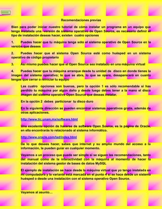 6

                                   Recomendaciones previas

    Bien para poder iniciar nuestro tutorial de cómo instalar un programa en un equipo que
    tenga instalada una versión de sistema operativo de Open Source, es necesario definir el
    tipo de instalación deseas hacer, existen cuatro opciones

    1.    Puedes hacer que tu máquina tenga sólo el sistema operativo de Open Source en la
    versión que desees

    2.    Puedes hacer que el sistema Open Source esté como huésped en un sistema
    operativo de código propietario

    3.   Así mismo puedes hacer que el Open Source sea instalado en una máquina virtual

    4.    Puedes hacer que tu máquina arranque desde tu unidad de disco en donde tienes la
    imagen del sistema operativo; lo que se abra, lo que se opere, desaparecerá en cuanto
    tengas que cerrar o reiniciar tu equipo

          Las cuatro opciones son buenas, pero la opción 1 es sólo recomendable si has
          perdido tu máquina por algún daño y desde luego debes tener a la mano el disco
          imagen del sistema operativo Open Source que deseas instalar.

          En la opción 2 debes particionar tu disco duro

          En la siguiente dirección se pueden encontrar sistemas operativos gratis, además de
          otras aplicaciones.

          http://www.tic.unam.mx/software.html

          Una excelente opción de hacerse de software Open Source, es la página de Oracle,
          en ella encontrarás lo relacionado al sistema informático.

          http://www.oracle.com/lad/index.html

          De lo que desees hacer, sabes que internet y su amplio mundo del acceso a la
          información, te pueden guiar en cualquier momento.

          Vayamos a un proceso que puede ser simple si se siguen las recomendaciones, tanto
          del manual como de la interactividad con la máquina al momento de hacer la
          instalación del sistema gestor de bases de datos MySQL

          El ejemplo de instalación se hace desde la máquina virtual que yo tengo instalada en
          mi computadora y la variante está marcada en el punto 4 si se hace desde un sistema
          huésped o desde una instalación con el sistema operativo Open Source.



          Vayamos al asunto…
 