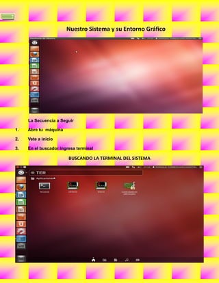 7


                           Nuestro Sistema y su Entorno Gráfico




         La Secuencia a Seguir

    1.   Abre tu máquina

    2.   Vete a inicio

    3.   En el buscador ingresa terminal

                            BUSCANDO LA TERMINAL DEL SISTEMA
 
