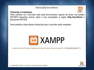 INSTALAÇÃO DO JOOMLA!

Testando a instalação
Para verificar se o servidor web está funcionando, depois de clicar nos botões
[START] descritos acima, abra o seu navegador e digite http://localhost e
pressione ENTER.

Será exibida a tela abaixo indicando que o servidor está instalado.




As imagens são da versão 1.6.1, porém é o mesmo procedimento de instalação.
 