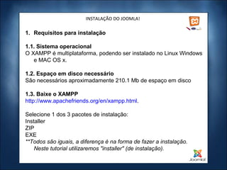INSTALAÇÃO DO JOOMLA!

1. Requisitos para instalação

1.1. Sistema operacional
O XAMPP é multiplataforma, podendo ser instalado no Linux Windows
   e MAC OS x.

1.2. Espaço em disco necessário
São necessários aproximadamente 210.1 Mb de espaço em disco

1.3. Baixe o XAMPP
http://www.apachefriends.org/en/xampp.html.

Selecione 1 dos 3 pacotes de instalação:
Installer
ZIP
EXE
**Todos são iguais, a diferença é na forma de fazer a instalação.
    Neste tutorial utilizaremos "installer" (de instalação).
 
