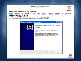 INSTALAÇÃO DO JOOMLA!

Execute a instalação do XAMPP
Após baixar o XAMPP dê um duplo clique                                        sobre   o   arquivo
XAMPP Windows 1.7.1
Na primeira tela, abaixo, pressione o botão [NEXT]




As imagens são da versão 1.6.1, porém é o mesmo procedimento de instalação.
 