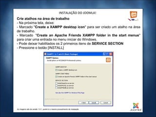 INSTALAÇÃO DO JOOMLA!
Crie atalhos na área de trabalho
- Na próxima tela, deixe:
- Marcado "Create a XAMPP desktop icon" para ser criado um atalho na área
de trabalho.
- Marcado "Create an Apache Friends XAMPP folder in the start menue"
para criar uma entrada no menu iniciar do Windows.
- Pode deixar habilitados os 2 primeiros itens de SERVICE SECTION
- Pressione o botão [INSTALL]




As imagens são da versão 1.6.1, porém é o mesmo procedimento de instalação.
 