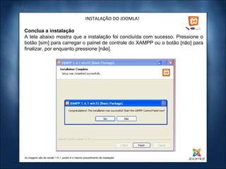 INSTALAÇÃO DO JOOMLA!

Conclua a instalação
A tela abaixo mostra que a instalação foi concluída com sucesso. Pressione o
botão [sim] para carregar o painel de controle do XAMPP ou o botão [não] para
finalizar. por enquanto pressione [não].




As imagens são da versão 1.6.1, porém é o mesmo procedimento de instalação.
 