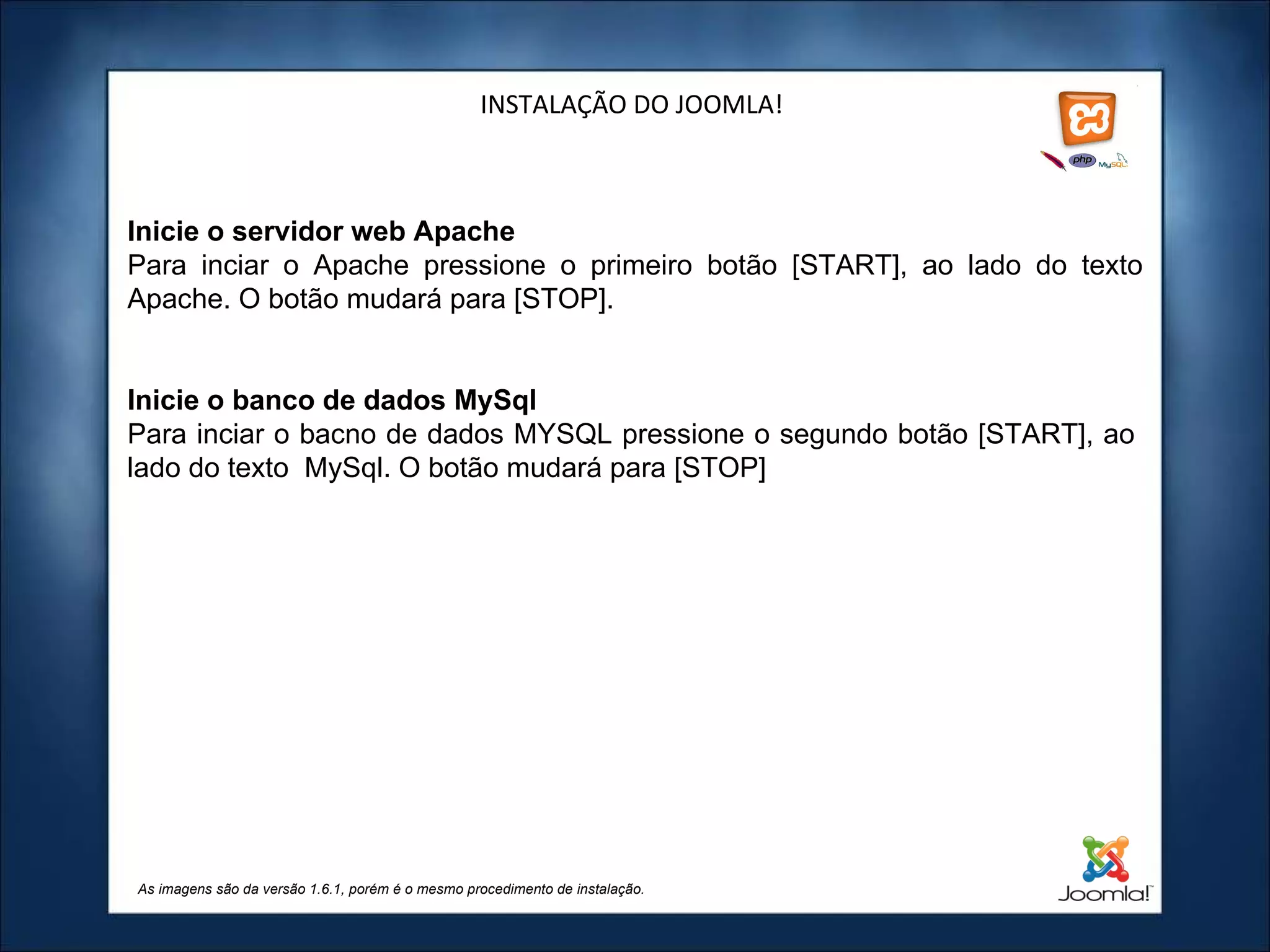 INSTALAÇÃO DO JOOMLA! As imagens são da versão 1.6.1, porém é o mesmo procedimento de instalação. Inicie o servidor web Apache Para inciar o Apache pressione o primeiro botão [START], ao lado do texto Apache. O botão mudará para [STOP].   Inicie o banco de dados MySql Para inciar o bacno de dados MYSQL pressione o segundo botão [START], ao  lado do texto  MySql. O botão mudará para [STOP]   