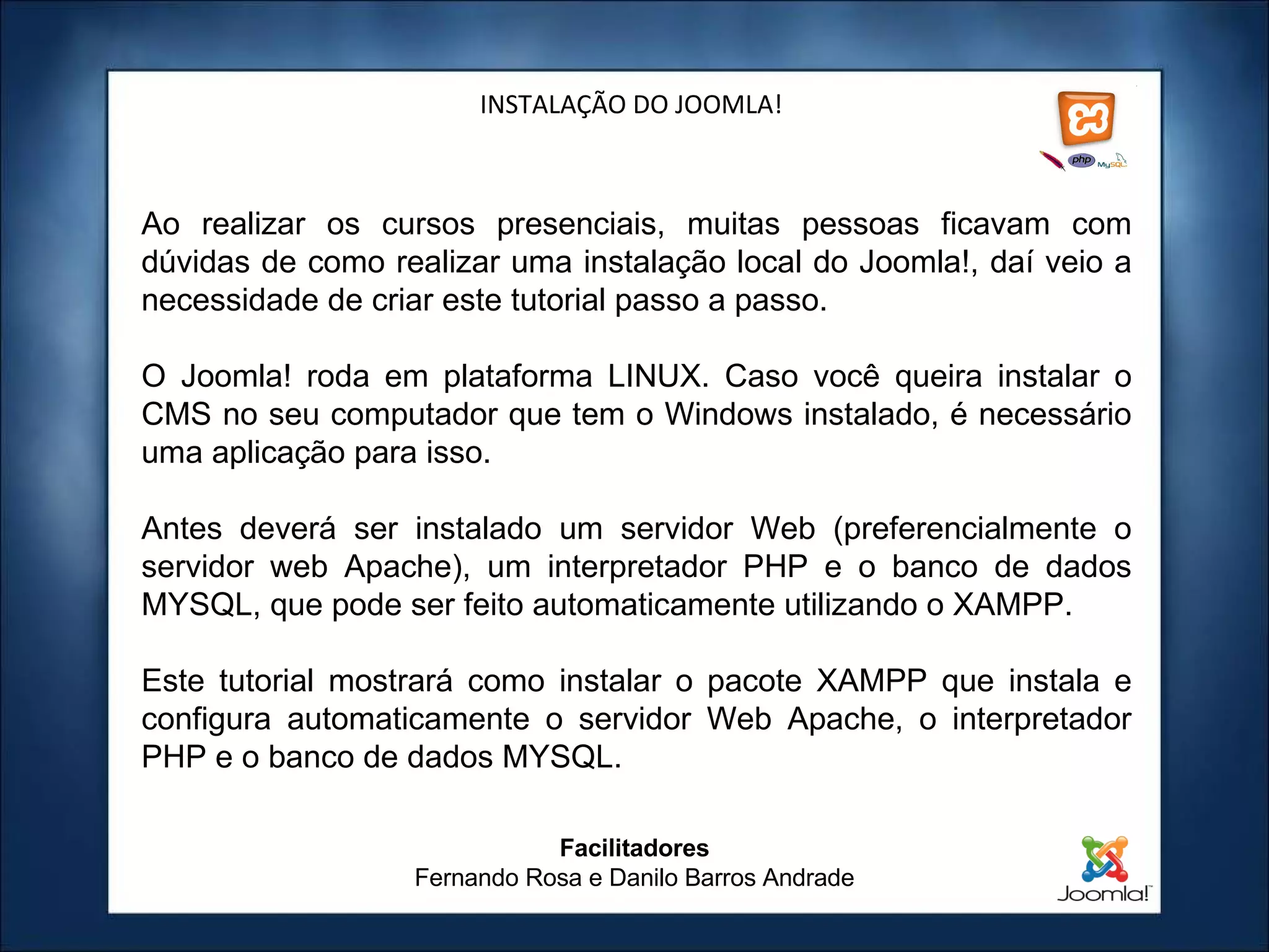 INSTALAÇÃO DO JOOMLA! Ao realizar os cursos presenciais, muitas pessoas ficavam com dúvidas de como realizar uma instalação local do Joomla!, daí veio a necessidade de criar este tutorial passo a passo.   O Joomla! roda em plataforma LINUX. Caso você queira instalar o CMS no seu computador que tem o Windows instalado, é necessário uma aplicação para isso. Antes deverá ser instalado um servidor Web (preferencialmente o servidor web Apache), um interpretador PHP e o banco de dados MYSQL, que pode ser feito automaticamente utilizando o XAMPP.   Este tutorial mostrará como instalar o pacote XAMPP que instala e configura automaticamente o servidor Web Apache, o interpretador PHP e o banco de dados MYSQL. Facilitadores Fernando Rosa e Danilo Barros Andrade 