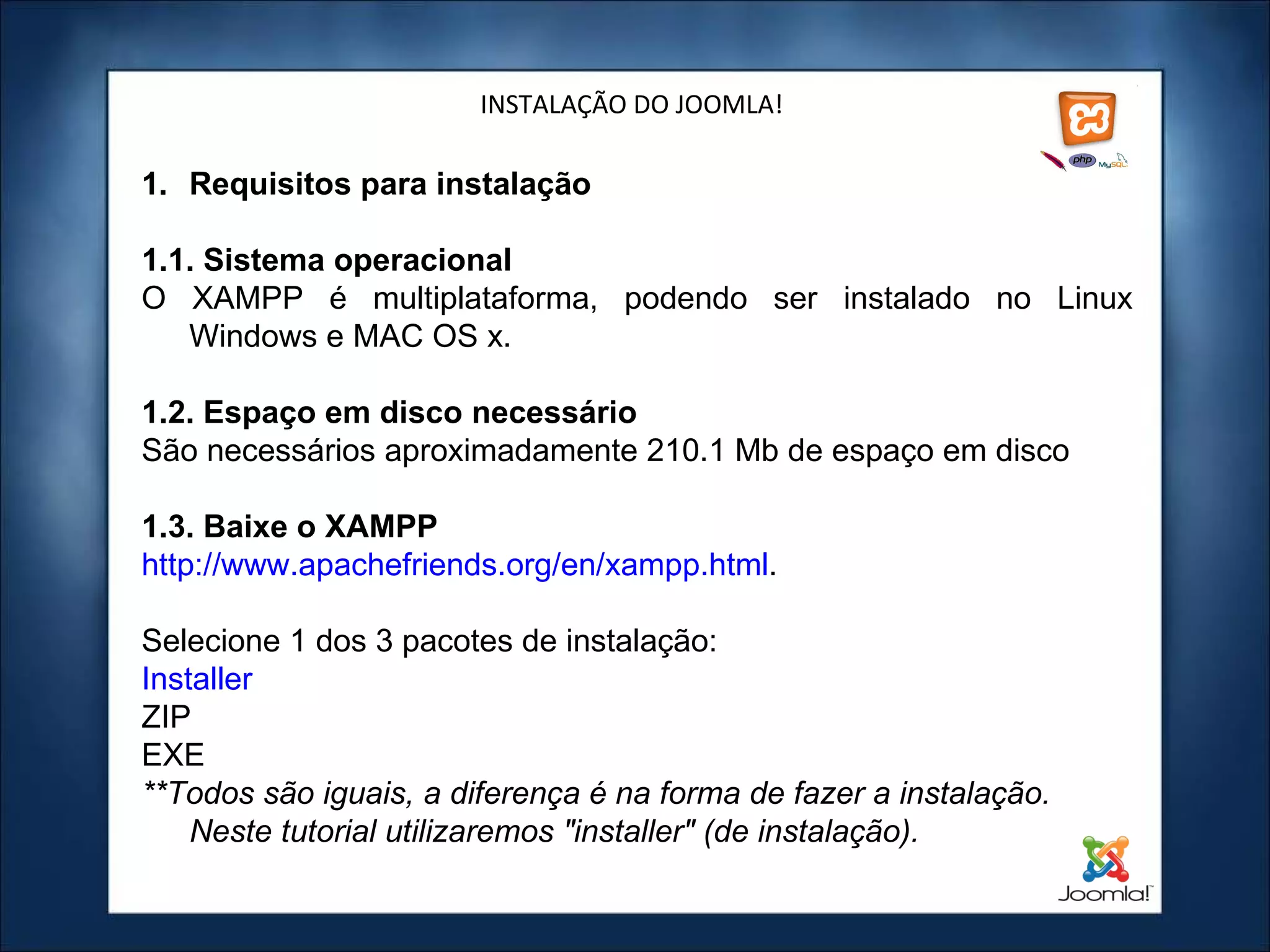 INSTALAÇÃO DO JOOMLA! Requisitos para instalação 1.1. Sistema operacional O XAMPP é multiplataforma, podendo ser instalado no Linux Windows e MAC OS x. 1.2. Espaço em disco necessário São necessários aproximadamente 210.1 Mb de espaço em disco 1.3. Baixe o XAMPP http://www.apachefriends.org/en/xampp.html .  Selecione 1 dos 3 pacotes de instalação: Installer ZIP EXE **Todos são iguais, a diferença é na forma de fazer a instalação. Neste tutorial utilizaremos "installer" (de instalação).   