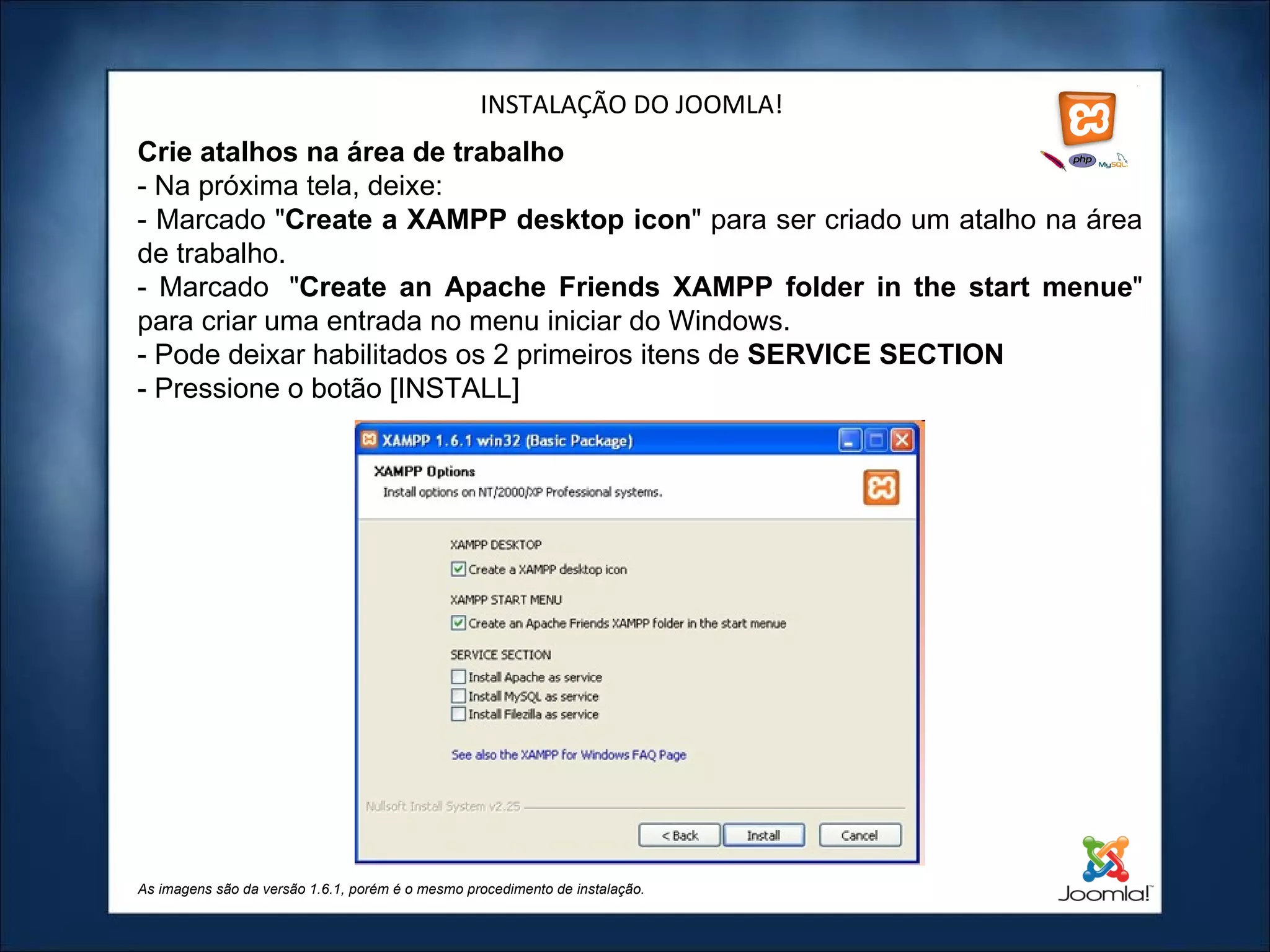 INSTALAÇÃO DO JOOMLA! Crie atalhos na área de trabalho - Na próxima tela, deixe:  - Marcado " Create a XAMPP desktop icon " para ser criado um atalho na área de trabalho. - Marcado  " Create an Apache Friends XAMPP folder in the start menue " para criar uma entrada no menu iniciar do Windows. - Pode deixar habilitados os 2 primeiros itens de  SERVICE SECTION   - Pressione o botão [INSTALL] As imagens são da versão 1.6.1, porém é o mesmo procedimento de instalação. 