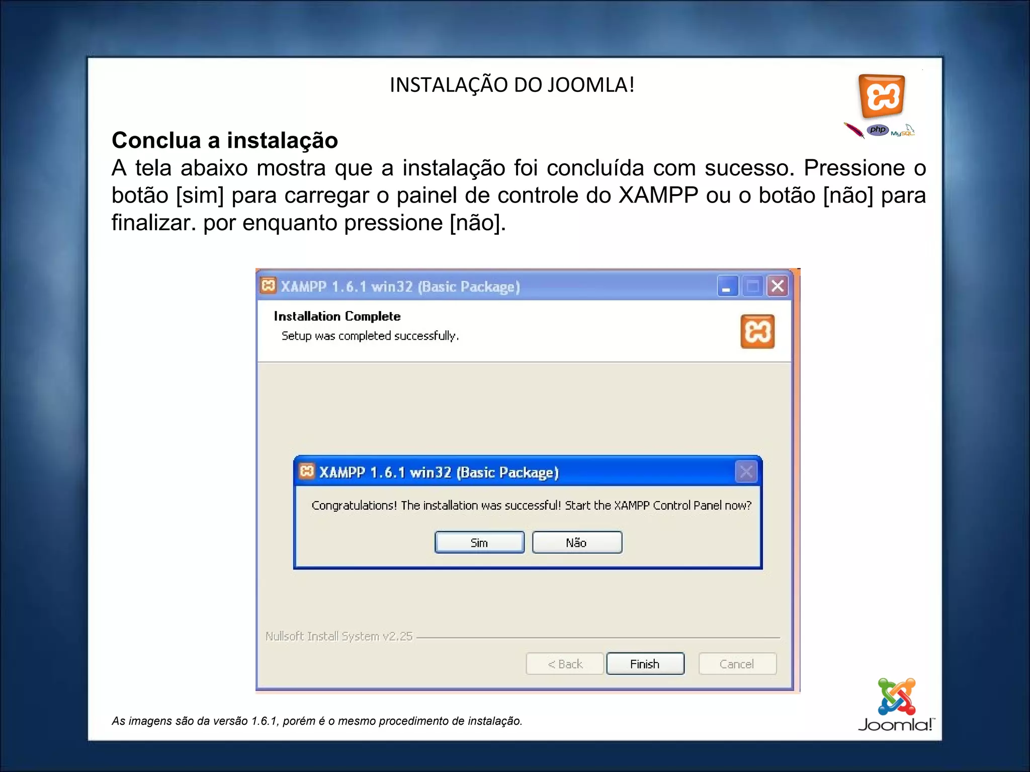 INSTALAÇÃO DO JOOMLA! Conclua a instalação A tela abaixo mostra que a instalação foi concluída com sucesso. Pressione o botão [sim] para carregar o painel de controle do XAMPP ou o botão [não] para finalizar. por enquanto pressione [não]. As imagens são da versão 1.6.1, porém é o mesmo procedimento de instalação. 
