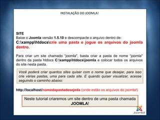 INSTALAÇÃO DO JOOMLA! SITE Baixe o  Joomla  versão  1.5.10  e descompacte o arquivo dentro de: C:\xampp\htdocs\ crie uma pasta e jogue os arquivos do joomla dentro. Para criar um site chamado “joomla", basta criar a pasta de nome “joomla" dentro da pasta htdocs  C:\xampp\htdocs\joomla  e colocar todos os arquivos do site nesta pasta. http://localhost/ nomedapastadesejeda  (onde estão os arquivos do joomla!) Você poderá criar quantos sites quiser com o nome que desejar, para isso crie várias pastas, uma para cada site. E quando quiser visualizar, acesse seguindo o caminho abaixo: Neste tutorial criaremos um site dentro de uma pasta chamada  JOOMLA ! 