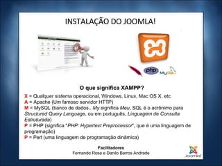 INSTALAÇÃO DO JOOMLA! X  = Qualquer sistema operacional, Windows, Linux, Mac OS X, etc A  = Apache (Um famoso servidor HTTP) M   = MySQL (banco de dados..  My  significa  Meu , SQL é o acrônimo para  Structured Query Language , ou em português,  Linguagem de Consulta Estruturada ) P   = PHP (significa " PHP: Hypertext Preprocessor ", que é uma linguagem de programação) P  = Perl (uma linguagem de programação dinâmica) O que significa XAMPP? Facilitadores Fernando Rosa e Danilo Barros Andrade 
