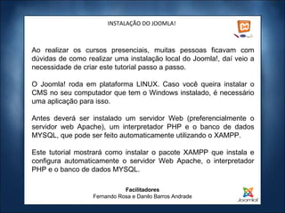 INSTALAÇÃO DO JOOMLA! Ao realizar os cursos presenciais, muitas pessoas ficavam com dúvidas de como realizar uma instalação local do Joomla!, daí veio a necessidade de criar este tutorial passo a passo.   O Joomla! roda em plataforma LINUX. Caso você queira instalar o CMS no seu computador que tem o Windows instalado, é necessário uma aplicação para isso. Antes deverá ser instalado um servidor Web (preferencialmente o servidor web Apache), um interpretador PHP e o banco de dados MYSQL, que pode ser feito automaticamente utilizando o XAMPP.   Este tutorial mostrará como instalar o pacote XAMPP que instala e configura automaticamente o servidor Web Apache, o interpretador PHP e o banco de dados MYSQL. Facilitadores Fernando Rosa e Danilo Barros Andrade 