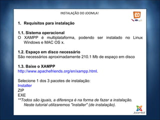 INSTALAÇÃO DO JOOMLA! Requisitos para instalação 1.1. Sistema operacional O XAMPP é multiplataforma, podendo ser instalado no Linux Windows e MAC OS x. 1.2. Espaço em disco necessário São necessários aproximadamente 210.1 Mb de espaço em disco 1.3. Baixe o XAMPP http://www.apachefriends.org/en/xampp.html .  Selecione 1 dos 3 pacotes de instalação: Installer ZIP EXE **Todos são iguais, a diferença é na forma de fazer a instalação. Neste tutorial utilizaremos "installer" (de instalação).   
