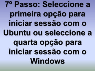 7º Passo: Seleccione a
 primeira opção para
 iniciar sessão com o
Ubuntu ou seleccione a
   quarta opção para
 iniciar sessão com o
       Windows
 