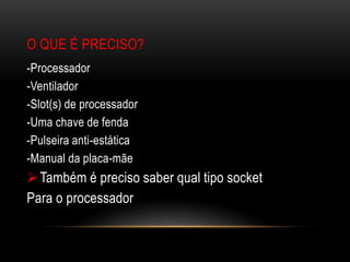 O QUE É PRECISO?
-Processador
-Ventilador
-Slot(s) de processador
-Uma chave de fenda
-Pulseira anti-estática
-Manual da placa-mãe
 Também é preciso saber qual tipo socket
Para o processador
 