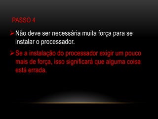 PASSO 4
Não deve ser necessária muita força para se
 instalar o processador.
Se a instalação do processador exigir um pouco
 mais de força, isso significará que alguma coisa
 está errada.
 