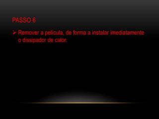 PASSO 6
 Remover a película, de forma a instalar imediatamente
  o dissipador de calor.
 