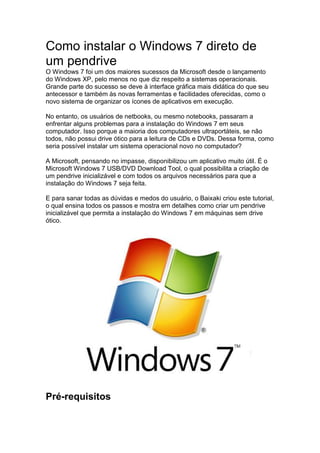Como instalar o Windows 7 direto de
um pendrive
O Windows 7 foi um dos maiores sucessos da Microsoft desde o lançamento
do Windows XP, pelo menos no que diz respeito a sistemas operacionais.
Grande parte do sucesso se deve à interface gráfica mais didática do que seu
antecessor e também às novas ferramentas e facilidades oferecidas, como o
novo sistema de organizar os ícones de aplicativos em execução.
No entanto, os usuários de netbooks, ou mesmo notebooks, passaram a
enfrentar alguns problemas para a instalação do Windows 7 em seus
computador. Isso porque a maioria dos computadores ultraportáteis, se não
todos, não possui drive ótico para a leitura de CDs e DVDs. Dessa forma, como
seria possível instalar um sistema operacional novo no computador?
A Microsoft, pensando no impasse, disponibilizou um aplicativo muito útil. É o
Microsoft Windows 7 USB/DVD Download Tool, o qual possibilita a criação de
um pendrive inicializável e com todos os arquivos necessários para que a
instalação do Windows 7 seja feita.
E para sanar todas as dúvidas e medos do usuário, o Baixaki criou este tutorial,
o qual ensina todos os passos e mostra em detalhes como criar um pendrive
inicializável que permita a instalação do Windows 7 em máquinas sem drive
ótico.
Pré-requisitos
 