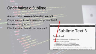 Onde baixar o Sublime
Acesse o site : www.sublimetext.com/3
Clique na opção com marcador preenchido!
Instale o programa.
É fácil, é só ir clicando em avançar!
 