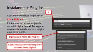Instalando os Plug-ins
Após o console ficar limpo, tecle;
Ctrl + Shift + P
E irá aparecer uma nova janela,
onde irá digitar Install Package e
novamente aperte enter e surgira
uma nova janela.
1
Digite aqui o nome dos Plug-ins
A cada instalação você irá repetir o
processo dessa página!
 
