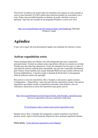 Files/Teste" (Lembra-te de incluir aspas em caminhos com espaços no nome quando se
escreve num terminal). Os EXE's dentro dessa directoria podem ser executados com o
wine. Podes criar um atalho/launcher no desktop, de modo a facilitar o acesso à
aplicação. Aqui fica um exemplo de um programa Windows a correr com wine:



     http://www.guiaubuntupt.org/wiki/images/instalar_tudo/Graph.png Aplicação
                                 Windows: Graph




Apêndice
O que vem a seguir não está directamente ligado com instalação de software e temas.




Activar repositórios extra
Numa instalação básica do Ubuntu, este está configurado para usar o repositório
principal (main). Existem no entanto outros repositórios oficiais (ou secções no servidor
Ubuntu) que não estão logo disponíveis. Existe um chamado Universe que é o maior. É
uma fonte de software mantido pela comunidade, mas que não é suportado oficialmente
pelo Ubuntu. Existe também uma secção chamada Multiverse que contêm software sob
licensas problemáticas. A terceira secção é chamada de Restricted e é uma pequena
fonte de software restrito sob copyright.

Para activar o resto dos repositórios, abre o Synaptic e selecciona a opção no menu :
Configurações -> Repositórios. Aqui está uma lista dos repositórios actuais. Para activar
repositórios que faltam escolhe os repositórios marcados como binários, clica no
Adicionar e selecciona as caixas dos repositórios que queres activar.



   http://www.guiaubuntupt.org/wiki/images/instalar_tudo/Synaptic_repositories.png
               Activar os repositórios universe, restricted e multiverse



             Vê um pequeno video a mostar como activar repositórios extra


Quando estiver feito, o Synaptic deve perguntar se queres actualizar a tua lista de
pacotes: aceita. Agora a lista de pacotes disponíveis deve aumentar significativamente.


Outra forma : Como adicionar repositórios extra (Dapper)
 