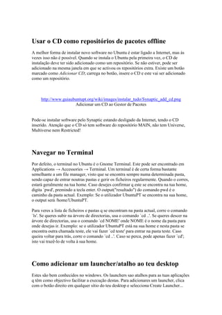 Usar o CD como repositórios de pacotes offline
A melhor forma de instalar novo software no Ubuntu é estar ligado a Internet, mas às
vezes isso não é possível. Quando se instala o Ubuntu pela primeira vez, o CD de
instalação deve ter sido adicionado como um repositório. Se não estiver, pode ser
adicionado na mesma janela em que se activou os repositórios extra. Existe um botão
marcado como Adicionar CD; carrega no botão, insere o CD e este vai ser adicionado
como um repositório.



     http://www.guiaubuntupt.org/wiki/images/instalar_tudo/Synaptic_add_cd.png
                      Adicionar um CD ao Gestor de Pacotes


Pode-se instalar software pelo Synaptic estando desligado da Internet, tendo o CD
inserido. Atenção que o CD só tem software do repositório MAIN, não tem Universe,
Multiverse nem Restricted!




Navegar no Terminal
Por defeito, o terminal no Ubuntu é o Gnome Terminal. Este pode ser encontrado em
Applications → Accessories → Terminal. Um terminal é de certa forma bastante
semelhante a um file manager, visto que se encontra sempre numa determinada pasta,
sendo capaz de entrar noutras pastas e gerir os ficheiros regularmente. Quando o corres,
estará geralmente na tua home. Caso desejes confirmar q este se encontra na tua home,
digita `pwd', premindo a tecla enter. O output("resultado") do comando pwd é o
caminho da pasta actual. Exemplo: Se o utilizador UbuntuPT se encontra na sua home,
o output será /home/UbuntuPT.

Para veres a lista de ficheiros e pastas q se encontram na pasta actual, corre o comando
`ls'. Se queres subir na árvore de directorias, usa o comando `cd ..'. Se queres descer na
árvore de directorias, usa o comando `cd NOME' onde NOME é o nome da pasta para
onde desejas ir. Exemplo: se o utilizador UbuntuPT está na sua home e nesta pasta se
encontra outra chamada teste, ele vai fazer `cd teste' para entrar na pasta teste. Caso
queira voltar para trás, corre o comando `cd ..'. Caso se perca, pode apenas fazer `cd';
isto vai trazê-lo de volta à sua home.




Como adicionar um launcher/atalho ao teu desktop
Estes são bem conhecidos no windows. Os launchers sao atalhos para as tuas aplicações
q têm como objectivo facilitar a execução destas. Para adicionares um launcher, clica
com o botão direito em qualquer sítio do teu desktop e selecciona Create Launcher...
 