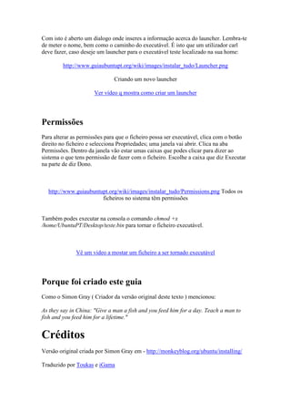 Com isto é aberto um dialogo onde inseres a informação acerca do launcher. Lembra-te
de meter o nome, bem como o caminho do executável. É isto que um utilizador carl
deve fazer, caso deseje um launcher para o executável teste localizado na sua home:

         http://www.guiaubuntupt.org/wiki/images/instalar_tudo/Launcher.png

                              Criando um novo launcher

                      Ver vídeo q mostra como criar um launcher




Permissões
Para alterar as permissões para que o ficheiro possa ser executável, clica com o botão
direito no ficheiro e selecciona Propriedades; uma janela vai abrir. Clica na aba
Permissões. Dentro da janela vão estar umas caixas que podes clicar para dizer ao
sistema o que tens permissão de fazer com o ficheiro. Escolhe a caixa que diz Executar
na parte de diz Dono.



  http://www.guiaubuntupt.org/wiki/images/instalar_tudo/Permissions.png Todos os
                       ficheiros no sistema têm permissões


Também podes executar na consola o comando chmod +x
/home/UbuntuPT/Desktop/teste.bin para tornar o ficheiro executável.



              Vê um video a mostar um ficheiro a ser tornado executável




Porque foi criado este guia
Como o Simon Gray ( Criador da versão original deste texto ) mencionou:

As they say in China: "Give a man a fish and you feed him for a day. Teach a man to
fish and you feed him for a lifetime."


Créditos
Versão original criada por Simon Gray em - http://monkeyblog.org/ubuntu/installing/

Traduzido por Toukas e iGama
 