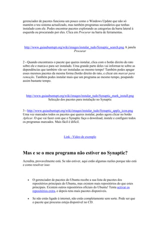 gerenciador de pacotes funciona um pouco como o Windows Update que não só
mantém o teu sistema actualizado, mas também programas secundários que tenhas
instalado com ele. Podes encontrar pacotes explorando as categorias da barra lateral à
esquerda ou procurando por eles. Clica em Procurar na barra de ferramentas.



 http://www.guiaubuntupt.org/wiki/images/instalar_tudo/Synaptic_search.png A janela
                                     Procurar


2 - Quando encontrares o pacote que queres instalar, clica com o botão direito do rato
sobre ele e marca-o para ser instalado. Uma grande parte deles vai informar-te sobre as
dependências que também vão ser instaladas ao mesmo tempo! Também podes apagar
esses mesmos pacotes da mesma forma (botão direito do rato, e clicar em marcar para
remoção. Também podes instalar mais que um programa ao mesmo tempo, poupando
assim bastante tempo.



  http://www.guiaubuntupt.org/wiki/images/instalar_tudo/Synaptic_mark_install.png
                  Selecção dos pacotes para instalação no Synaptic


3 - http://www.guiaubuntupt.org/wiki/images/instalar_tudo/Synaptic_apply_icon.png
Uma vez marcados todos os pacotes que queres instalar, podes agora clicar no botão
Aplicar. O que vai fazer com que o Synaptic faça o download, instale e configure todos
os programas marcados. Mais fácil é difícil.



                               Link : Video de exemplo




Mas e se o meu programa não estiver no Synaptic?
Acredita, provavelmente está. Se não estiver, aqui estão algumas razões porque não está
e como resolver isso:



      O gerenciador de pacotes do Ubuntu recebe a sua lista de pacotes dos
       repositórios principais do Ubuntu, mas existem mais repositórios do que estes
       principais. Existem outros repositórios oficiais do Ubuntu! Tenta activar os
       repositórios extra, e depois tens mais pacotes disponíveis.

      Se não estás ligado à internet, não estás completamente sem sorte. Pode ser que
       o pacote que procuras esteja disponível no CD.
 