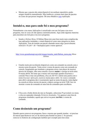    Mesmo que o pacote não esteja disponível em nenhum repositório, podes
       sempre instalá-lo manualmente. Mas lembra-te, existem mais tipos de pacotes
       no Linux do que possas imaginar. Dá uma olhadela a esta explicação.




Instalei-o, mas para onde foi o meu programa?
Normalmente o teu menu Aplicações é actualizado com um link para o teu novo
programa, mas às vezes ele não aparece automaticamente. Aqui estão algumas maneiras
para encontrar um link para o teu novo programa:

      Instala o Debian Menu. O Debian Menu tem uma lista muito mais completa das
       tuas aplicações instaladas, e estará disponível como uma categoria no menu
       Aplicações. Tens de instalar um pacote chamado menu-xdg e possivelmente
       reiniciar o X (ctrl + alt + backspace) para o menu aparecer.



   http://www.guiaubuntupt.org/wiki/images/instalar_tudo/Debian_menu.png Menu
                                      Debian



      Estarão muito provavelmente disponíveis como um comando na consola com o
       mesmo nome do pacote. Tenta correr o nome do pacote como um comando na
       consola. Imaginando que instalaste o programa muine (um player de musica)
       através do Synaptic, abre uma consola e escreve muine e carrega na tecla enter.
       O muine abrirá. De notar que o muine será encerrado quando encerrares a
       consola! Para evitar este problema, clica em Alt+F2 e abrirá uma janela com o
       nome Executar Aplicação; escreves muine para o abrir. Às vezes o comando
       para abrir o programa não é exactamente igual ao nome do pacote, tenta digitar
       na consola as letras iniciais do pacote e depois carrega na tecla TAB. Isto vai
       mostrar o nome do comando ou uma lista de comandos para escolheres.



      Clica com o botão direito do rato no Synaptic, selecciona Propriedades no menu
       e clica no separador chamado Ficheiros Instalados. Vai aparecer uma lista de
       programas instalados; aquele que estiver na pasta /usr/bin é o nome do
       comando.




Como desinstalo um programa?
Quando queres remover um programa, fazes o mesmo que quando instalas - só precisas
de marcar para Remover em vez de marcar para Instalar no passo 2. Se quiseres
remover os ficheiros de configuração também (por exemplo para tirar umas
 