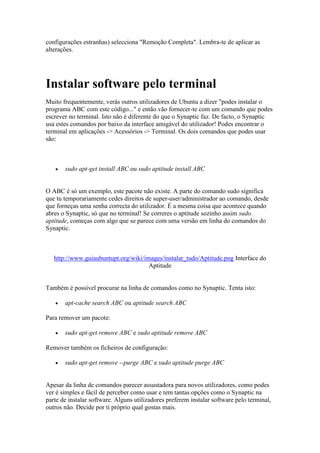 configurações estranhas) selecciona "Remoção Completa". Lembra-te de aplicar as
alterações.




Instalar software pelo terminal
Muito frequentemente, verás outros utilizadores de Ubuntu a dizer "podes instalar o
programa ABC com este código..." e então vão fornecer-te com um comando que podes
escrever no terminal. Isto não é diferente do que o Synaptic faz. De facto, o Synaptic
usa estes comandos por baixo da interface amigável do utilizador! Podes encontrar o
terminal em aplicações -> Acessórios -> Terminal. Os dois comandos que podes usar
são:



      sudo apt-get install ABC ou sudo aptitude install ABC


O ABC é só um exemplo, este pacote não existe. A parte do comando sudo significa
que tu temporariamente cedes direitos de super-user/administrador ao comando, desde
que forneças uma senha correcta do utilizador. É a mesma coisa que acontece quando
abres o Synaptic, só que no terminal! Se correres o aptitude sozinho assim sudo
aptitude, começas com algo que se parece com uma versão em linha do comandos do
Synaptic.



   http://www.guiaubuntupt.org/wiki/images/instalar_tudo/Aptitude.png Interface do
                                      Aptitude


Também é possivel procurar na linha de comandos como no Synaptic. Tenta isto:

      apt-cache search ABC ou aptitude search ABC

Para remover um pacote:

      sudo apt-get remove ABC e sudo aptitude remove ABC

Remover também os ficheiros de configuração:

      sudo apt-get remove --purge ABC e sudo aptitude purge ABC


Apesar da linha de comandos parecer assustadora para novos utilizadores, como podes
ver é simples e fácil de perceber como usar e tem tantas opções como o Synaptic na
parte de instalar software. Alguns utilizadores preferem instalar software pelo terminal,
outros não. Decide por ti próprio qual gostas mais.
 