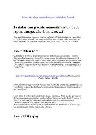 Vê um video sobre o processo de procura e instalação no Terminal




Instalar um pacote manualmente (.deb,
.rpm, .tar.gz, .sh, .bin, .exe, ...)
Tens a certeza que não encontras o pacote no Synaptic? Tentaste adicionar repositórios
extra? Se tentaste isto tudo com pouco ou nenhum sucesso, aqui está como o fazer ao
estilo Windows. Faz download do pacote (.deb, .rpm, .tar.gz, .sh, .bin, .exe) depois:




Pacote Debian (.deb)
Quando fazes download de um programa pelo gestor de pacotes, estás na verdade a
fazer download de pacotes Debian! É possivel instalar individualmente os pacotes de
que fizeste download, mas a não ser que tenham sido compilados especificamente para
Ubuntu, não é garantido que funcionem. Instalá-los é simples no Ubuntu 6.06 Dapper
Drake: Duplo-clique no pacote no Nautilus ou no teu Desktop e o instalador de pacotes
vai aparecer:



  http://www.guiaubuntupt.org/wiki/images/instalar_tudo/Gdebi.png O instalador de
                             Pacotes Debian (GDebI)


Simplesmente carregas no Install Package para instalar. Se te faltarem dependências, ele
vai informar-te quais são. Também vai informar se existe uma nova versão disponível
nos repositórios!


Outra forma de instalar pacotes Debian é usando o comando dpkg, que é o que o gestor
de pacotes usa para manipular os pacotes Debian (ou simplesmente: debs). A sintaxe é
como a seguite: se o teu pacote está localizado no Desktop e o teu username é
UbuntuPT, então instalas o pacote teste.deb com dpkg -i
/home/UbuntuPT/Desktop/teste.deb. Vais ter de tratar das dependências sozinho, logo
não é uma maneira óptima para instalar software.




Pacote RPM (.rpm)
 