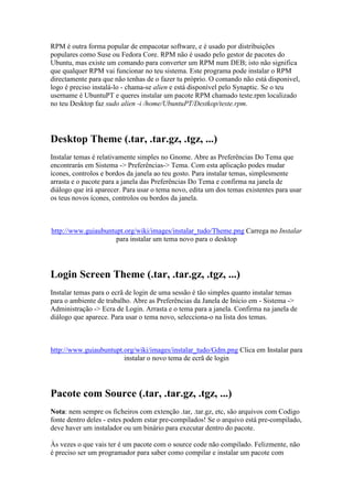 RPM é outra forma popular de empacotar software, e é usado por distribuições
populares como Suse ou Fedora Core. RPM não é usado pelo gestor de pacotes do
Ubuntu, mas existe um comando para converter um RPM num DEB; isto não significa
que qualquer RPM vai funcionar no teu sistema. Este programa pode instalar o RPM
directamente para que não tenhas de o fazer tu próprio. O comando não está disponivel,
logo é preciso instalá-lo - chama-se alien e está disponível pelo Synaptic. Se o teu
username é UbuntuPT e queres instalar um pacote RPM chamado teste.rpm localizado
no teu Desktop faz sudo alien -i /home/UbuntuPT/Destkop/teste.rpm.




Desktop Theme (.tar, .tar.gz, .tgz, ...)
Instalar temas é relativamente simples no Gnome. Abre as Preferências Do Tema que
encontrarás em Sistema -> Preferências-> Tema. Com esta aplicação podes mudar
ícones, controlos e bordos da janela ao teu gosto. Para instalar temas, simplesmente
arrasta e o pacote para a janela das Preferências Do Tema e confirma na janela de
diálogo que irá aparecer. Para usar o tema novo, edita um dos temas existentes para usar
os teus novos ícones, controlos ou bordos da janela.



http://www.guiaubuntupt.org/wiki/images/instalar_tudo/Theme.png Carrega no Instalar
                     para instalar um tema novo para o desktop




Login Screen Theme (.tar, .tar.gz, .tgz, ...)
Instalar temas para o ecrã de login de uma sessão é tão simples quanto instalar temas
para o ambiente de trabalho. Abre as Preferências da Janela de Início em - Sistema ->
Administração -> Ecra de Login. Arrasta e o tema para a janela. Confirma na janela de
diálogo que aparece. Para usar o tema novo, selecciona-o na lista dos temas.



http://www.guiaubuntupt.org/wiki/images/instalar_tudo/Gdm.png Clica em Instalar para
                        instalar o novo tema de ecrã de login




Pacote com Source (.tar, .tar.gz, .tgz, ...)
Nota: nem sempre os ficheiros com extenção .tar, .tar.gz, etc, são arquivos com Codigo
fonte dentro deles - estes podem estar pre-compilados! Se o arquivo está pre-compilado,
deve haver um instalador ou um binário para executar dentro do pacote.

Às vezes o que vais ter é um pacote com o source code não compilado. Felizmente, não
é preciso ser um programador para saber como compilar e instalar um pacote com
 