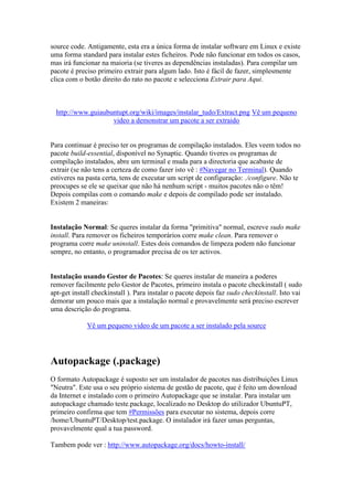 source code. Antigamente, esta era a única forma de instalar software em Linux e existe
uma forma standard para instalar estes ficheiros. Pode não funcionar em todos os casos,
mas irá funcionar na maioria (se tiveres as dependências instaladas). Para compilar um
pacote é preciso primeiro extrair para algum lado. Isto é fácil de fazer, simplesmente
clica com o botão direito do rato no pacote e selecciona Extrair para Aqui.



  http://www.guiaubuntupt.org/wiki/images/instalar_tudo/Extract.png Vê um pequeno
                    video a demonstrar um pacote a ser extraido


Para continuar é preciso ter os programas de compilação instalados. Eles veem todos no
pacote build-essential, disponível no Synaptic. Quando tiveres os programas de
compilação instalados, abre um terminal e muda para a directoria que acabaste de
extrair (se não tens a certeza de como fazer isto vê : #Navegar no Terminal). Quando
estiveres na pasta certa, tens de executar um script de configuração: ./configure. Não te
preocupes se ele se queixar que não há nenhum script - muitos pacotes não o têm!
Depois compilas com o comando make e depois de compilado pode ser instalado.
Existem 2 maneiras:


Instalação Normal: Se queres instalar da forma "primitiva" normal, escreve sudo make
install. Para remover os ficheiros temporários corre make clean. Para remover o
programa corre make uninstall. Estes dois comandos de limpeza podem não funcionar
sempre, no entanto, o programador precisa de os ter activos.


Instalação usando Gestor de Pacotes: Se queres instalar de maneira a poderes
remover facilmente pelo Gestor de Pacotes, primeiro instala o pacote checkinstall ( sudo
apt-get install checkinstall ). Para instalar o pacote depois faz sudo checkinstall. Isto vai
demorar um pouco mais que a instalação normal e provavelmente será preciso escrever
uma descrição do programa.

             Vê um pequeno video de um pacote a ser instalado pela source




Autopackage (.package)
O formato Autopackage é suposto ser um instalador de pacotes nas distribuições Linux
"Neutra". Este usa o seu próprio sistema de gestão de pacote, que é feito um download
da Internet e instalado com o primeiro Autopackage que se instalar. Para instalar um
autopackage chamado teste.package, localizado no Desktop do utilizador UbuntuPT,
primeiro confirma que tem #Permissões para executar no sistema, depois corre
/home/UbuntuPT/Desktop/test.package. O instalador irá fazer umas perguntas,
provavelmente qual a tua password.

Tambem pode ver : http://www.autopackage.org/docs/howto-install/
 