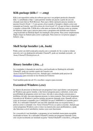 Klik package (klik:// → .cmg)
Klik é um repositório online de software que usa o seu próprio protocolo chamado
klik:// ( semelhante a http:// ) para permitir instalar um pacote a partir do seu site
clicando num link no Web Browser. Para usar o Klik é primeiro preciso instalar os
pacotes binutils libstdc++5 rpm gnome-about usando o Synaptic e depois correr este
comando na Consola: wget klik.atekon.de/client/install -O -|sh que irá fazer o download
e instalar o cliente klik. O Klik dá a volta tanto ao Gestor de Pacotes como ao sistema
de ficheiros; tudo o que é preciso para correr o programa está incluido num ficheiro
.cmg localizado no Desktop depois da instalação estar pronta. Para correr simplesmente
Duplo-clique no ficheiro para correr a aplicação. Para remover é só preciso apagar o
ficheiro .cmg .




Shell Script Installer (.sh, .bash)
Podes correr um shell script pela consola com o comando sh. Se o script se chama
teste.sh e est´s no desktop do utilizador UbuntuPT, pode ser instalado correndo : sh
/home/UbuntuPT/Desktop/teste.sh .




Binary Installer (.bin, ...)
Se o instalador é chamado de teste.bin e está localizado no Desktop do utilizador
UbuntuPT, pode ser corrido a partir da Consola com
/home/UbuntuPT/Desktop/teste.bin. Atenção que o instalador pode precisar de
#Permissões para executar no teu Sistema de Ficheiros

Você também pode dar alt+F2 e escolher o arquivo para executar

Executável Windows (.exe)
Se, depois de procurar na Internet por um programa Linux equivalente a um programa
de Windows que queres instalar, e não houver programa para o substituir, existe uma
possibilidade do programa correr em Linux. Isto não é uma solução correcta para o
problema, de todo, mas para algumas pessoas é a única maneira. Para correr programas
executáveis de Windows é preciso instalar um pacote chamado wine. Quando estiver,
corre no terminal o comando wine CAMINHO em que CAMINHO é o caminho para o
EXE. Se o utilizador UbuntuPT tem um EXE chamado teste.exe na pasta home, é
preciso correr o comando wine /home/UbuntuPT/teste.exe para o executar. Atenção que
correr programas Windows com o wine é na maioria dos casos problemático, e pode
não funcionar a nível satisfatório; muitas vezes nem funcionam.

Se o executável é um Instalador, o programa vai ser instalado numa pasta escondida
localizada na home. Se o utilizador UbuntuPT instalar um programa chamado Teste,
este vai provavelmente ser instalado na pasta "/home/UbuntuPT/.wine/drive_c/Program
 