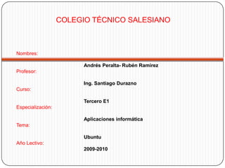 COLEGIO TÉCNICO SALESIANO Nombres:Andrés Peralta-Rubén Ramírez Profesor:Ing. Santiago Durazno Curso: Tercero E1Especialización:Aplicaciones informáticaTema:		UbuntuAño Lectivo:2009-2010 