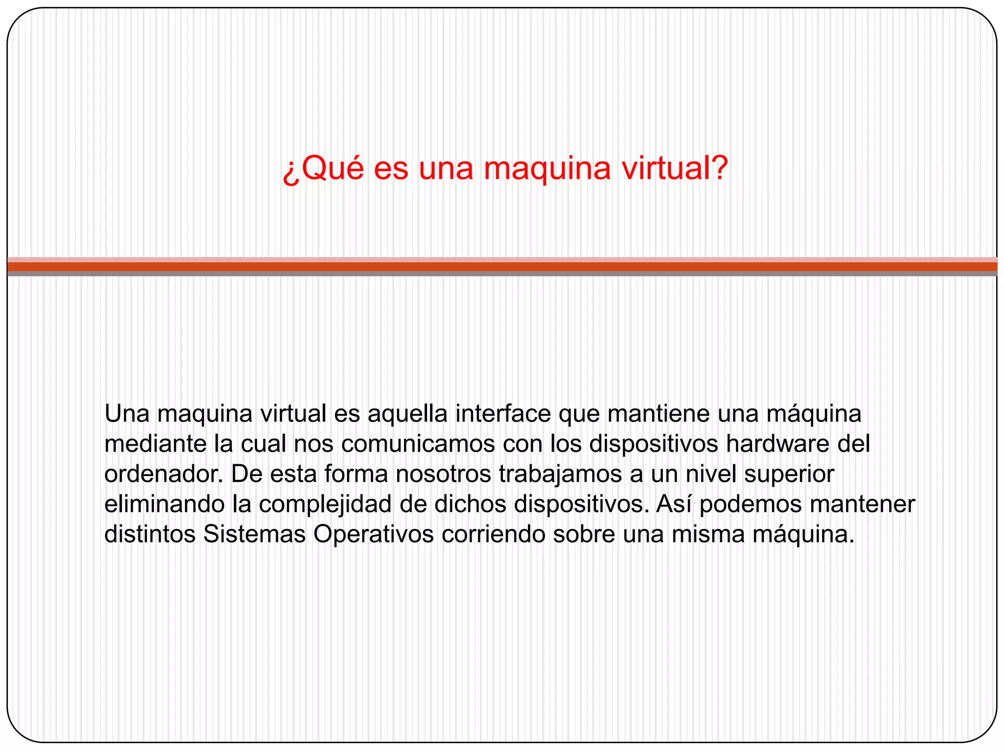 Tipos de maquinas virtualesDe entre todas las tecnologías con las que hemos trabajado quizás la que más me ha sorprendido es sin duda la vitalización. La idea de la vitalización es sencilla, nos permite utilizar más de un sistema operativo en un mismo ordenador, pero de forma simultanea y persistente. Los arranques múltiples permiten más de un sistema operativo pero no simultáneamente, y los emuladores (como MAME) no permiten la persistencia de los datos. La vitalización, desde un punto de vista muy simple es un programa que se instala en un sistema operativo (llamado anfitrión) que permite instalar y ejecutar otro sistema operativo como si fuera otro ordenador completamente diferente, llamado maquina virtual. Existen un buen número de programas que nos van a permitir crear maquinas virtuales, a continuación se muestran los más populares:- VMWare:Es el estándar del mercado. Actualmente ofrece una versión gratuita. - QEMUSoftware de vitalización gratuito: Este es muy popular en el mundo Linux.  - Virtual PC: La alternativa de Microsoft  se incluye en la versiones Server de Windows Vista. También es gratuito. - BOCHS: Software de vitalización gratuito. Pretende ser la alternativa del software libre a VmWare. - Virtual Box. El producto de Sun MicroSystems. Además es Open Source.