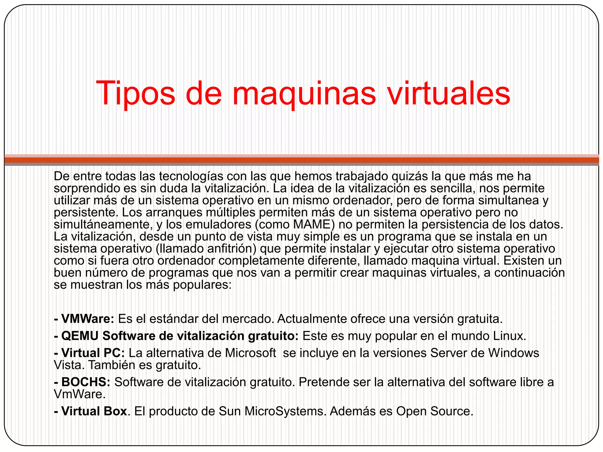 Como instalar una maquina virtual- Para crear una maquina virtual primero debemos instalar el software de vitalización. Una vez funcionando debemos crear la maquina virtual desde el menú correspondiente. VmWare proporciona un asistente en el que indicamos que sistema operativo queremos instalar, memoria que asignaremos.-Una vez creada la maquina virtual tendremos que instalar el sistema operativo. Introducimos el CD del fabricante y arrancamos la maquina virtual (botón "play" como en un cassette). Cuando la maquina virtual arranca por primera vez detecta que no tiene sistema operativo e intenta arrancar desde el CD iniciando la instalación. Una opción muy interesante de VmWare es que permite instalar el sistema operativo directamente desde imágenes ISO.