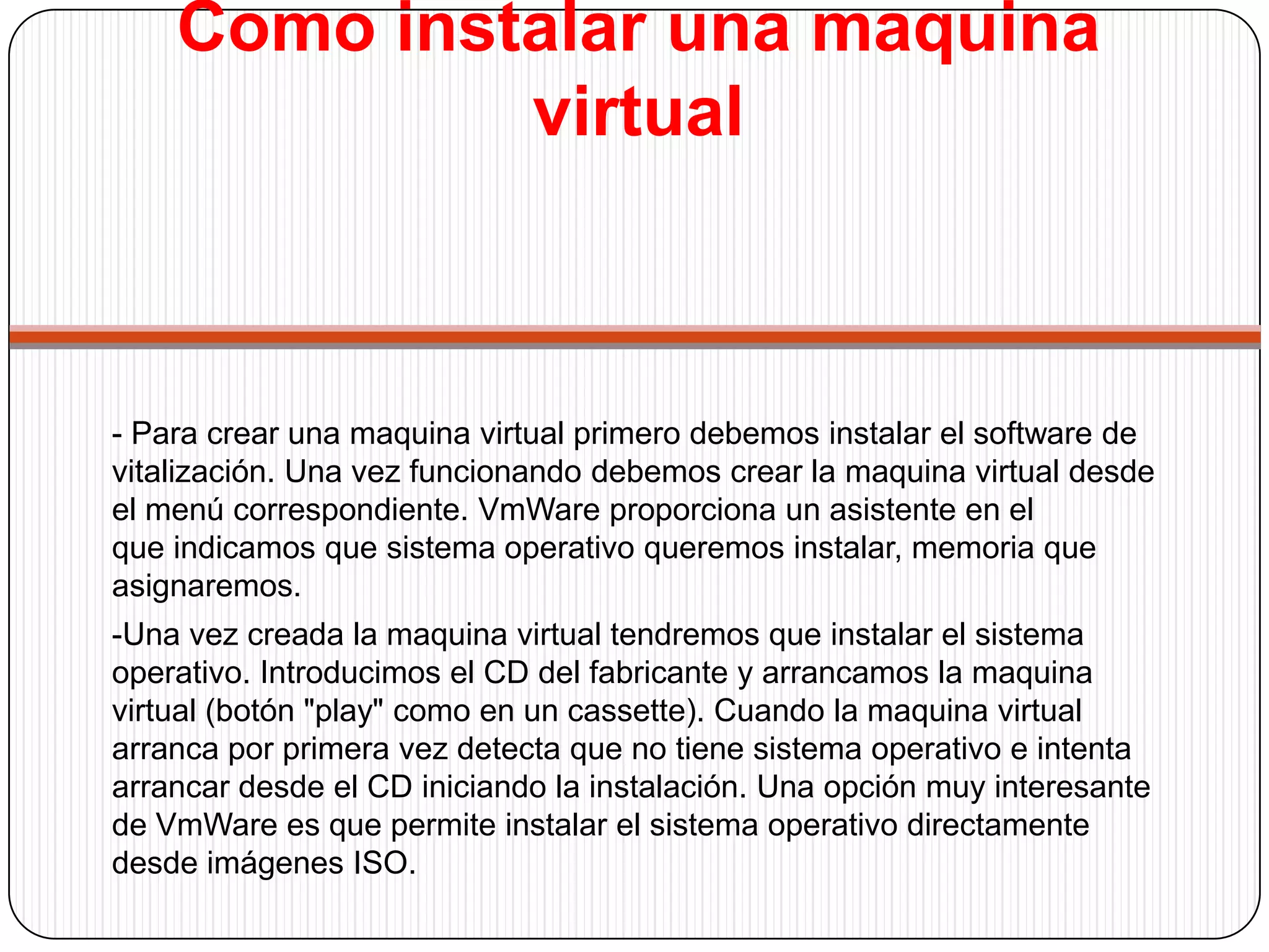 Como instalar una maquina virtual-Podemos instalar un buen número de sistemas operativos, dependiendo del software empleado. En nuestro equipos hemos instalado correctamente con WmWare los siguientes:	-Windows 9x, 2000, XP, Vista	-Linux. Red Hat, Fedora, Suse, Ubuntu	-BSD (no hemos conseguido iniciar el modo grafico X 		Windows)	-PC BSD	-Solaris