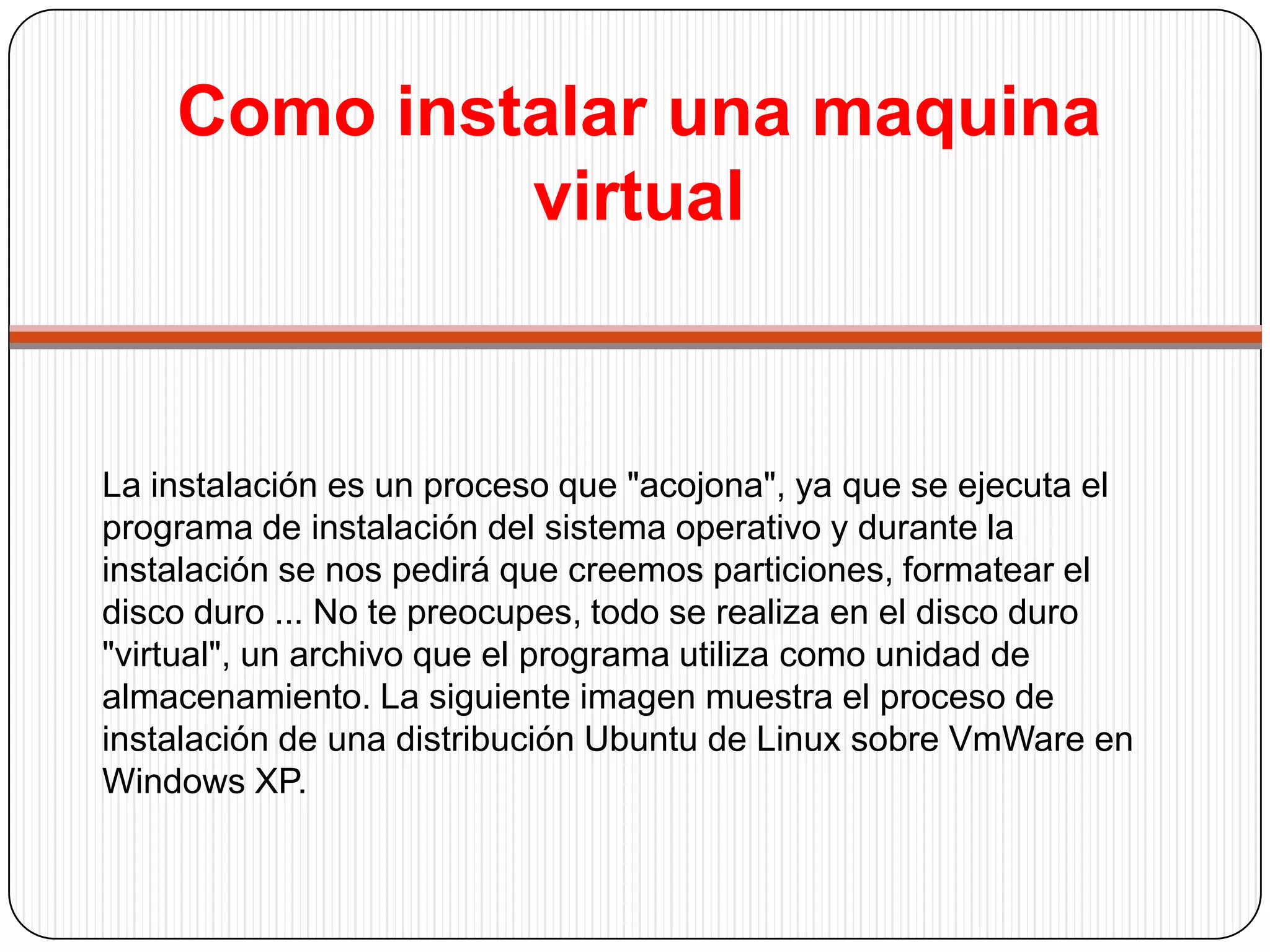 Como instalar una maquina virtualUna vez instalado el sistema operativo podremos utilizar nuestro nuevo sistema operativo simultáneamente con el anterior. Al iniciar la maquina virtual, el nuevo sistema operativo se cargará como si hubiésemos "encendido el ordenador". El proceso de arranque del sistema operativo es algo más lento, pero es completamente normal, realmente solo tenemos un ordenador ...