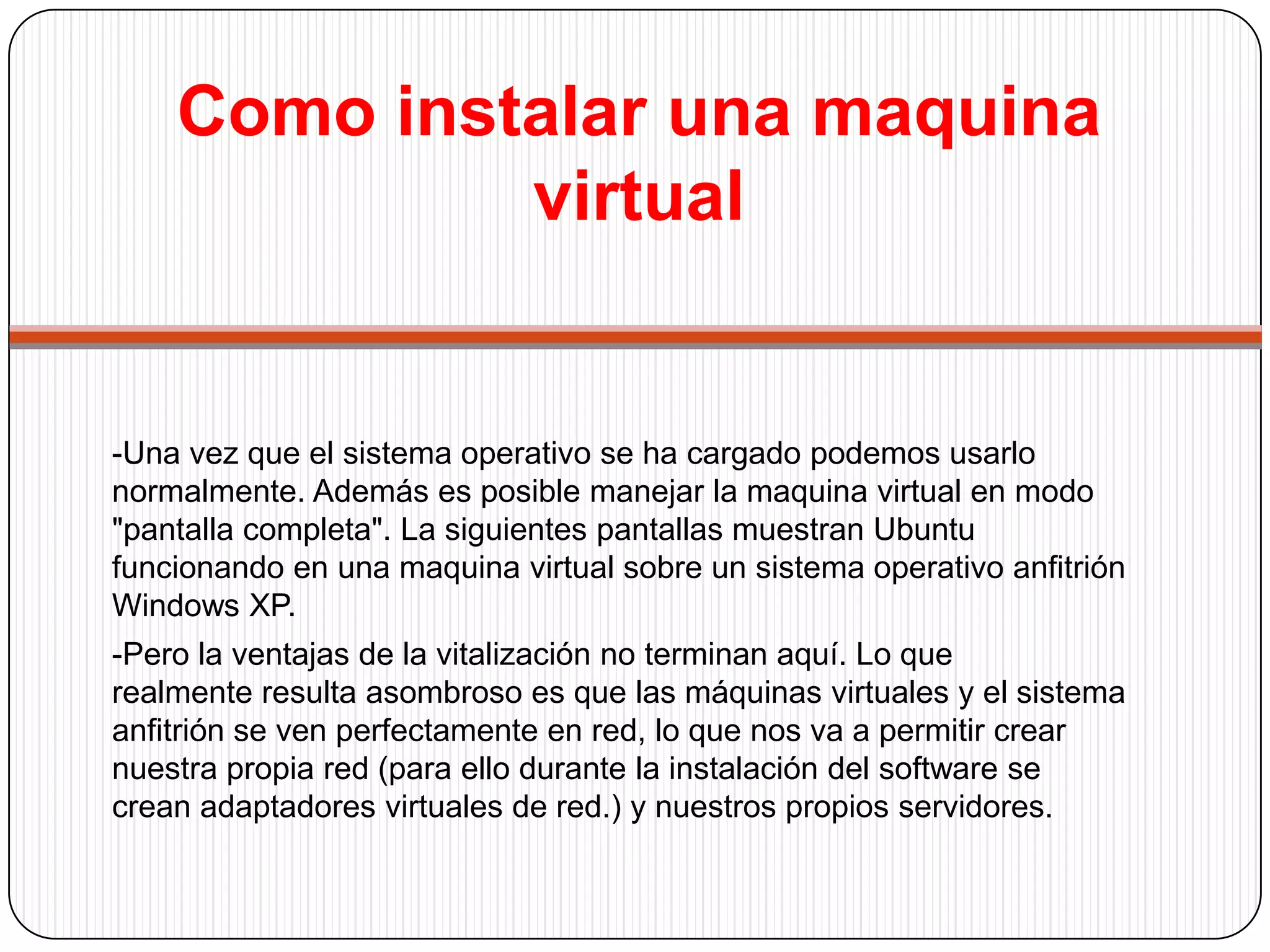 Como instalar una maquina virtual-Llegados ha este punto estarás preguntando por el rendimiento que ofrecen las maquinas virtuales. Depende de tres factores: -El ordenador del que dispongamos:siendo la memoria el aspecto más crítico.-Software de Vitalización: No todos los programas de vitalización son igual de rápidos.-Sistemas operativo que instalemos:La vitalización de Linux sobre Windows es algo más lenta que la vitalización de Windows en Windows.    En el caso particular de VmWare, existen las llamadas "WmWare Tools", que no son más que un programa que se instala en la maquina virtual y mejora el rendimiento del sistema operativo que estemos emulando. 