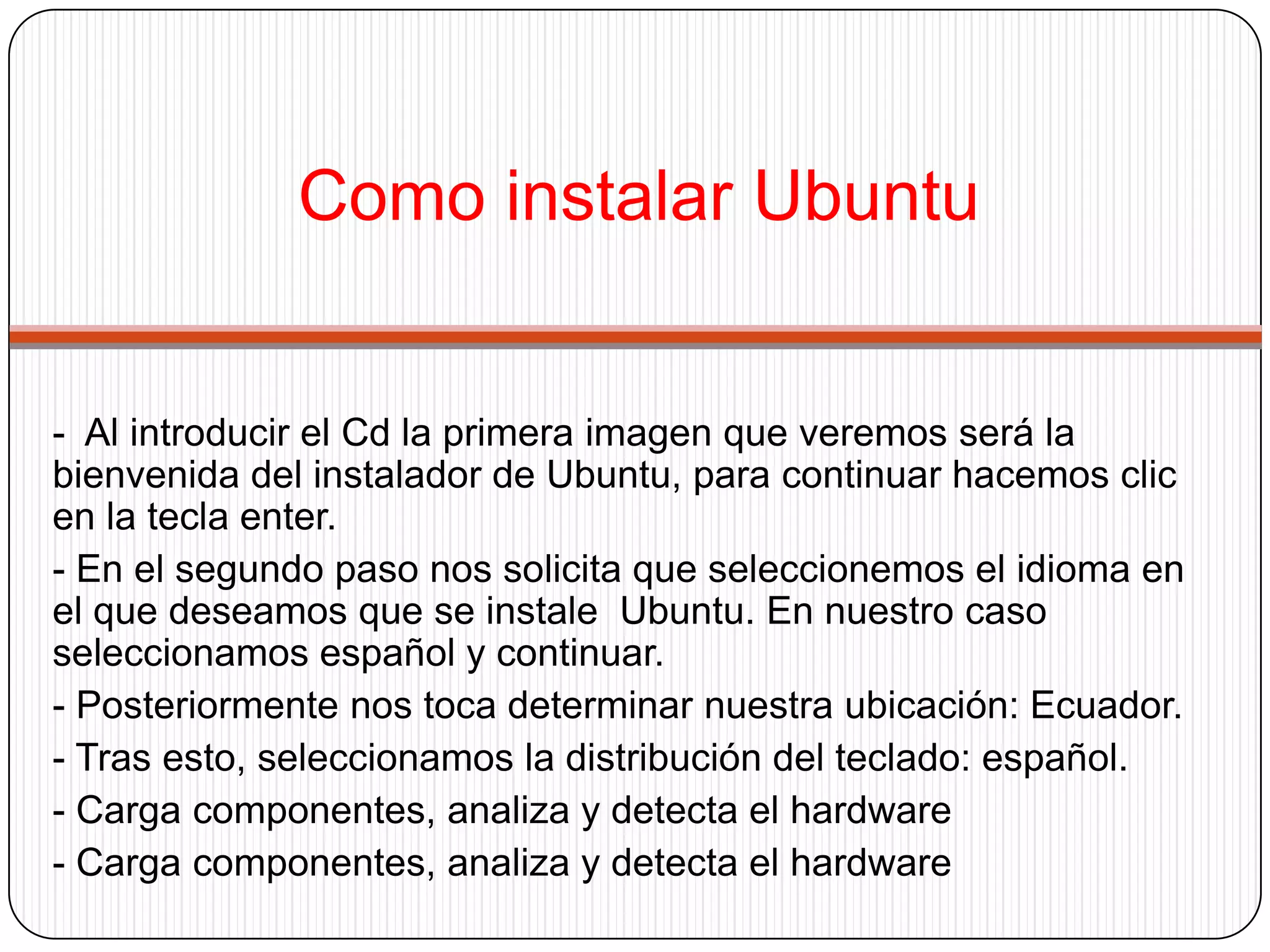 Como instalar Ubuntu-  Al introducir el Cd la primera imagen que veremos será la bienvenida del instalador de Ubuntu, para continuar hacemos clic en la tecla enter.- En el segundo paso nos solicita que seleccionemos el idioma en el que deseamos que se instale  Ubuntu. En nuestro caso seleccionamos español y continuar.- Posteriormente nos toca determinar nuestra ubicación: Ecuador.- Tras esto, seleccionamos la distribución del teclado: español.- Carga componentes, analiza y detecta el hardware- Carga componentes, analiza y detecta el hardware