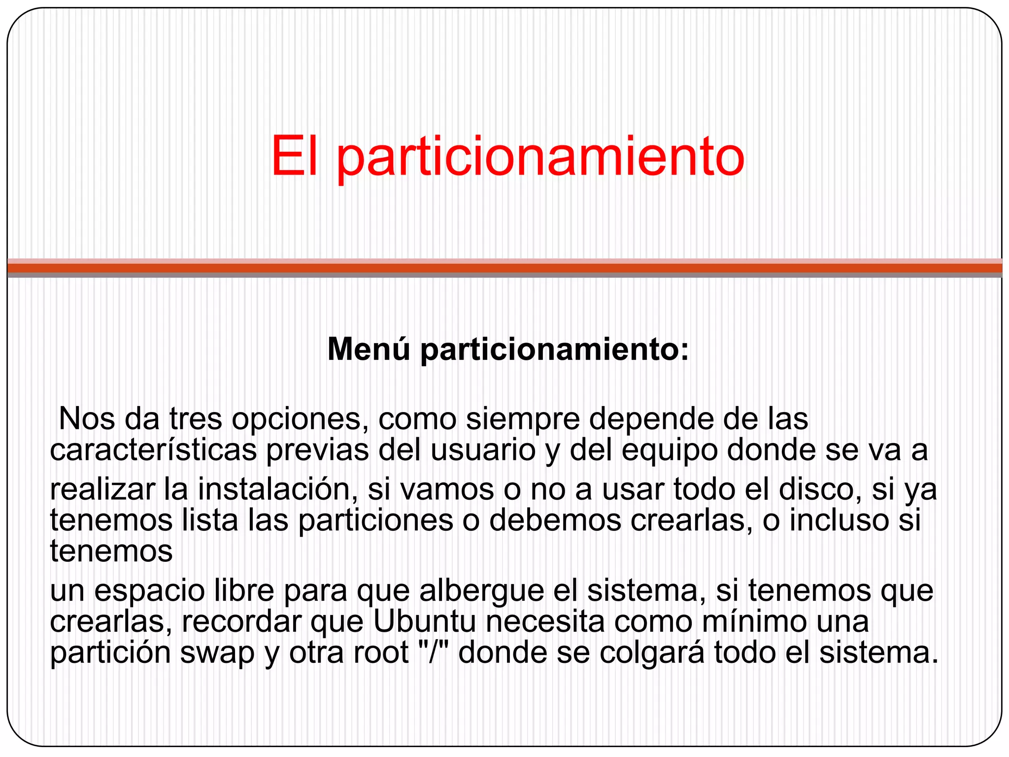 El particionamientoMenú particionamiento:Nos da tres opciones, como siempre depende de las características previas del usuario y del equipo donde se va arealizar la instalación, si vamos o no a usar todo el disco, si ya tenemos lista las particiones o debemos crearlas, o incluso si tenemosun espacio libre para que albergue el sistema, si tenemos que crearlas, recordar que Ubuntu necesita como mínimo una partición swap y otra root "/" donde se colgará todo el sistema.