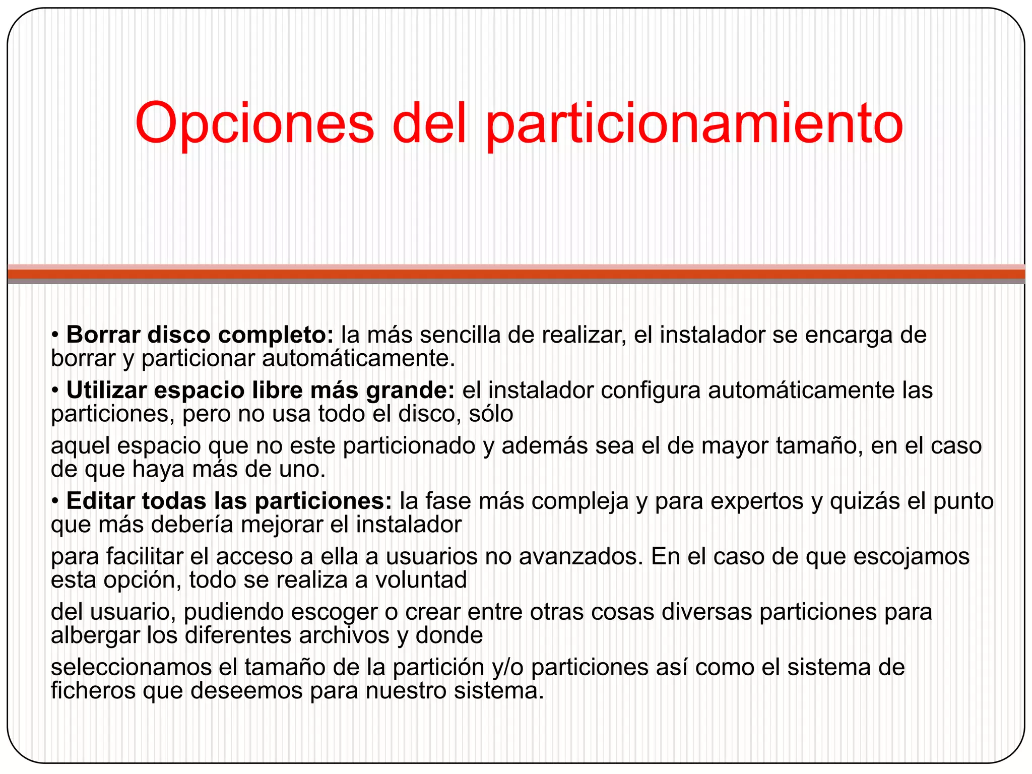 Opciones del particionamiento• Borrar disco completo: la más sencilla de realizar, el instalador se encarga de borrar y particionar automáticamente.• Utilizar espacio libre más grande: el instalador configura automáticamente las particiones, pero no usa todo el disco, sóloaquel espacio que no este particionado y además sea el de mayor tamaño, en el caso de que haya más de uno.• Editar todas las particiones: la fase más compleja y para expertos y quizás el punto que más debería mejorar el instaladorpara facilitar el acceso a ella a usuarios no avanzados. En el caso de que escojamos esta opción, todo se realiza a voluntaddel usuario, pudiendo escoger o crear entre otras cosas diversas particiones para albergar los diferentes archivos y dondeseleccionamos el tamaño de la partición y/o particiones así como el sistema de ficheros que deseemos para nuestro sistema.