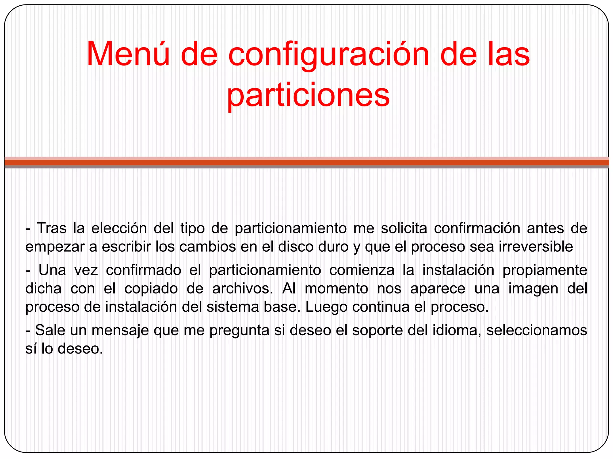Menú de configuración de las particiones- Tras la elección del tipo de particionamiento me solicita confirmación antes de empezar a escribir los cambios en el disco duro y que el proceso sea irreversible- Una vez confirmado el particionamiento comienza la instalación propiamente dicha con el copiado de archivos. Al momento nos aparece una imagen del proceso de instalación del sistema base. Luego continua el proceso.- Sale un mensaje que me pregunta si deseo el soporte del idioma, seleccionamos  sí lo deseo.
