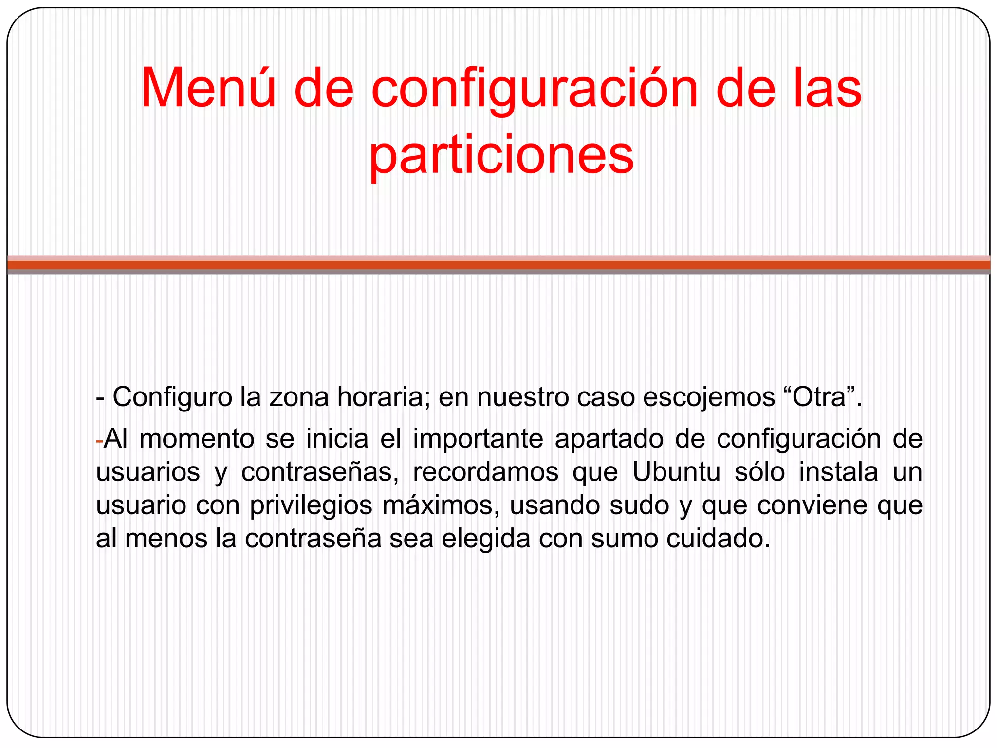 Menú de configuración de las particiones- Configuro la zona horaria; en nuestro caso escojemos“Otra”.Al momento se inicia el importante apartado de configuración de usuarios y contraseñas, recordamos que Ubuntu sólo instala un usuario con privilegios máximos, usando sudo y que conviene que al menos la contraseña sea elegida con sumo cuidado.Contraseña usuario-Lo ideal es que la clave esté compuesta por caracteres y números y que sea del todo, menos obvia.-Se configura el apt para su óptimo funcionamiento.-Instala el grub.-En los últimos instantes, la instalación está finalizando.
