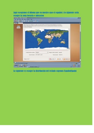 Aquí escogemos el idioma que en nuestro caso el español y lo siguiente seria
escoger la zona horaria e ubicacion




Lo siguiente es escoger la distribución del teclado cogemos Español(Spain)
 