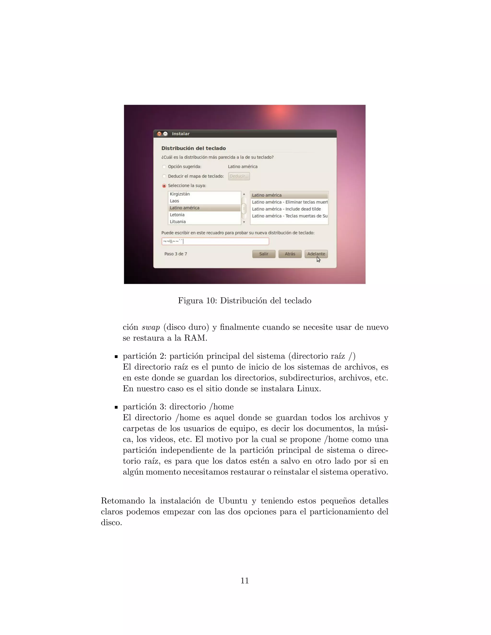 Figura 10: Distribuci´n del teclado
                                        o


     ci´n swap (disco duro) y ﬁnalmente cuando se necesite usar de nuevo
       o
     se restaura a la RAM.

     partici´n 2: partici´n principal del sistema (directorio ra´ /)
            o            o                                      ız
     El directorio ra´ es el punto de inicio de los sistemas de archivos, es
                     ız
     en este donde se guardan los directorios, subdirecturios, archivos, etc.
     En nuestro caso es el sitio donde se instalara Linux.

     partici´n 3: directorio /home
            o
     El directorio /home es aquel donde se guardan todos los archivos y
     carpetas de los usuarios de equipo, es decir los documentos, la m´si-
                                                                       u
     ca, los videos, etc. El motivo por la cual se propone /home como una
     partici´n independiente de la partici´n principal de sistema o direc-
            o                                o
     torio ra´ es para que los datos est´n a salvo en otro lado por si en
              ız,                          e
     alg´n momento necesitamos restaurar o reinstalar el sistema operativo.
        u


Retomando la instalaci´n de Ubuntu y teniendo estos peque˜os detalles
                      o                                      n
claros podemos empezar con las dos opciones para el particionamiento del
disco.




                                    11
 