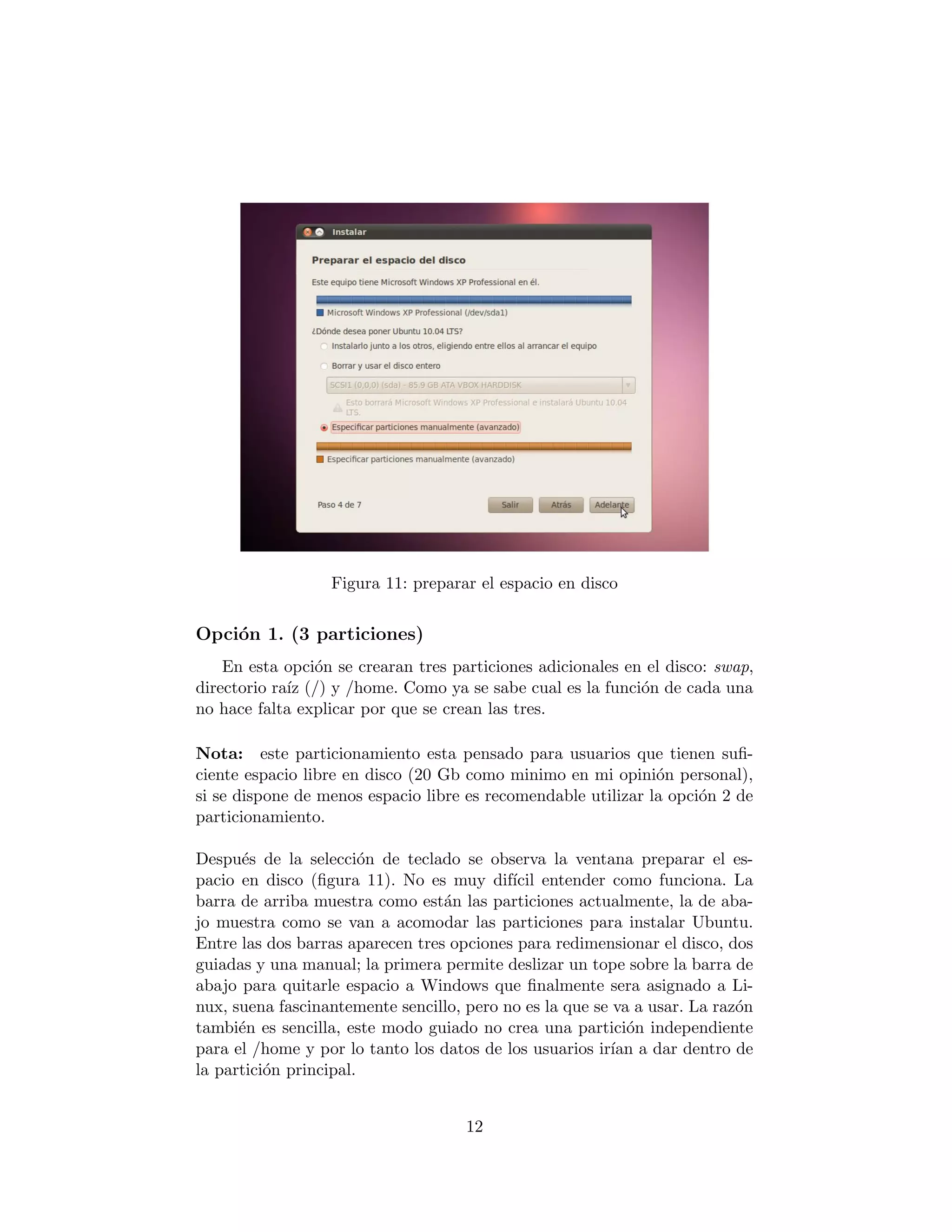 Figura 11: preparar el espacio en disco


Opci´n 1. (3 particiones)
    o
    En esta opci´n se crearan tres particiones adicionales en el disco: swap,
                o
directorio ra´ (/) y /home. Como ya se sabe cual es la funci´n de cada una
             ız                                              o
no hace falta explicar por que se crean las tres.

Nota: este particionamiento esta pensado para usuarios que tienen suﬁ-
ciente espacio libre en disco (20 Gb como minimo en mi opini´n personal),
                                                               o
si se dispone de menos espacio libre es recomendable utilizar la opci´n 2 de
                                                                     o
particionamiento.

Despu´s de la selecci´n de teclado se observa la ventana preparar el es-
      e                 o
pacio en disco (ﬁgura 11). No es muy dif´ entender como funciona. La
                                           ıcil
barra de arriba muestra como est´n las particiones actualmente, la de aba-
                                  a
jo muestra como se van a acomodar las particiones para instalar Ubuntu.
Entre las dos barras aparecen tres opciones para redimensionar el disco, dos
guiadas y una manual; la primera permite deslizar un tope sobre la barra de
abajo para quitarle espacio a Windows que ﬁnalmente sera asignado a Li-
nux, suena fascinantemente sencillo, pero no es la que se va a usar. La raz´n
                                                                           o
tambi´n es sencilla, este modo guiado no crea una partici´n independiente
      e                                                     o
para el /home y por lo tanto los datos de los usuarios ir´ a dar dentro de
                                                         ıan
la partici´n principal.
          o


                                     12
 