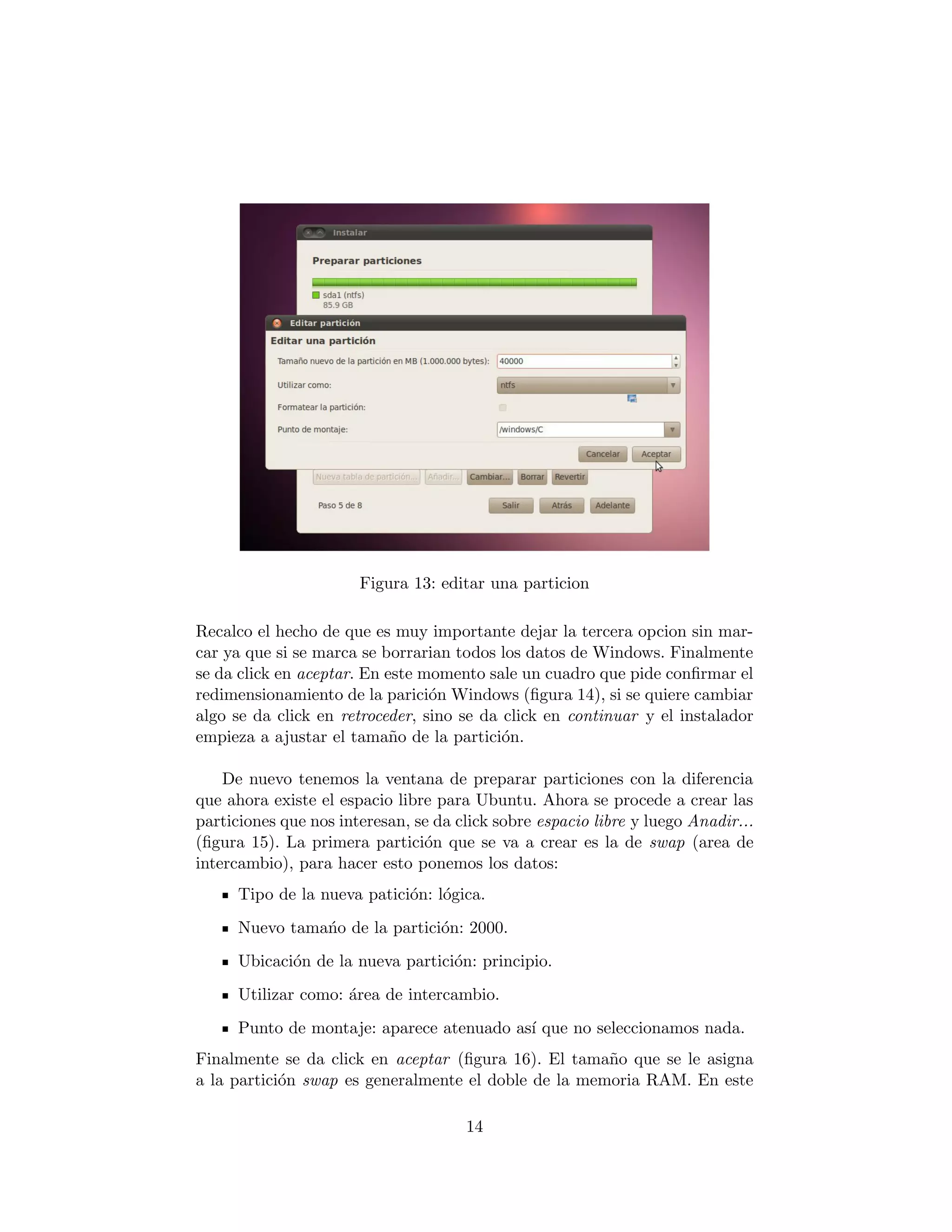 Figura 13: editar una particion

Recalco el hecho de que es muy importante dejar la tercera opcion sin mar-
car ya que si se marca se borrarian todos los datos de Windows. Finalmente
se da click en aceptar. En este momento sale un cuadro que pide conﬁrmar el
redimensionamiento de la parici´n Windows (ﬁgura 14), si se quiere cambiar
                                 o
algo se da click en retroceder, sino se da click en continuar y el instalador
empieza a ajustar el tama˜o de la partici´n.
                            n              o

    De nuevo tenemos la ventana de preparar particiones con la diferencia
que ahora existe el espacio libre para Ubuntu. Ahora se procede a crear las
particiones que nos interesan, se da click sobre espacio libre y luego Anadir...
(ﬁgura 15). La primera partici´n que se va a crear es la de swap (area de
                                o
intercambio), para hacer esto ponemos los datos:
      Tipo de la nueva patici´n: l´gica.
                             o o
      Nuevo tama´o de la partici´n: 2000.
                n               o
      Ubicaci´n de la nueva partici´n: principio.
             o                     o
      Utilizar como: ´rea de intercambio.
                     a
      Punto de montaje: aparece atenuado as´ que no seleccionamos nada.
                                           ı
Finalmente se da click en aceptar (ﬁgura 16). El tama˜o que se le asigna
                                                      n
a la partici´n swap es generalmente el doble de la memoria RAM. En este
            o

                                      14
 